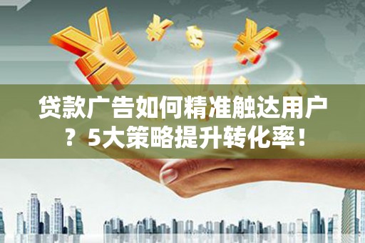 开平贷款广告如何精准触达用户？5大策略提升转化率！